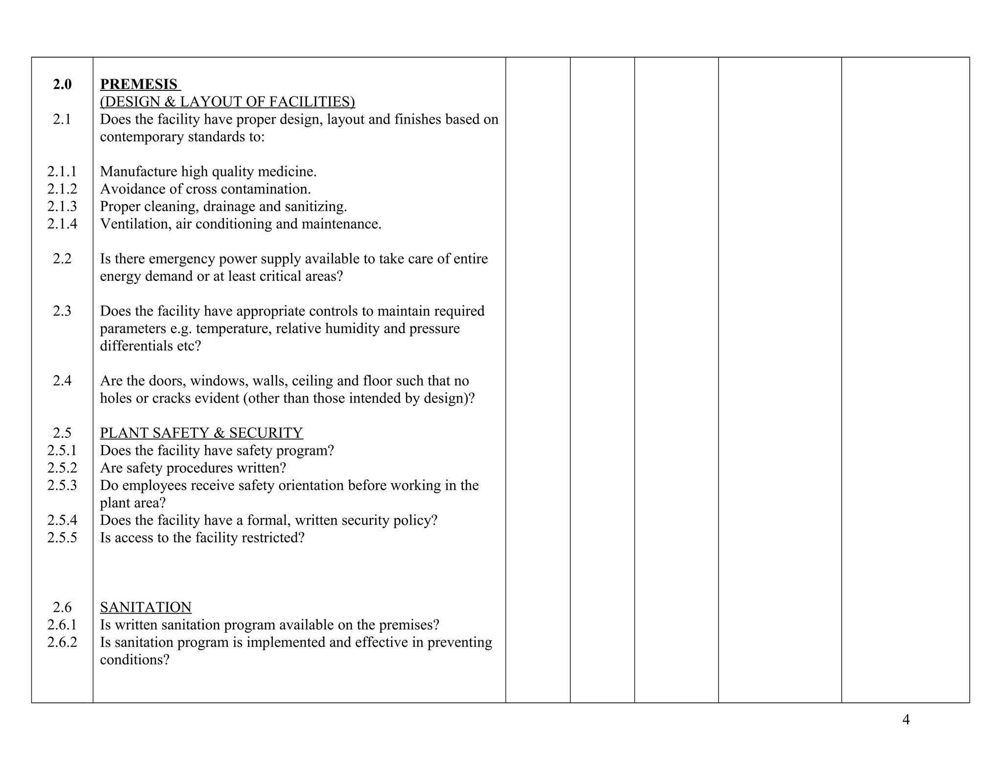 2.0
2.1
2.1.1
2.1.2
2.1.3
2.1.4
2.2
2.3
2.4
2.5
2.5.1
2.5.2
2.5.3
2.5.4
2.5.5
2.6
2.6.1
2.6.2
PREMESIS
(DESIGN & LAYOUT OF FACILITIES)
Does the facility have proper design, layout and finishes based on
contemporary standards to:
Manufacture high quality medicine.
Avoidance of cross contamination.
Proper cleaning, drainage and sanitizing.
Ventilation, air conditioning and maintenance.
Is there emergency power supply available to take care of entire
energy demand or at least critical areas?
Does the facility have appropriate controls to maintain required
parameters e.g. temperature, relative humidity and pressure
differentials etc?
Are the doors, windows, walls, ceiling and floor such that no
holes or cracks evident (other than those intended by design)?
PLANT SAFETY & SECURITY
Does the facility have safety program?
Are safety procedures written?
Do employees receive safety orientation before working in the
plant area?
Does the facility have a formal, written security policy?
Is access to the facility restricted?
SANITATION
Is written sanitation program available on the premises?
Is sanitation program is implemented and effective in preventing
conditions?
4
 