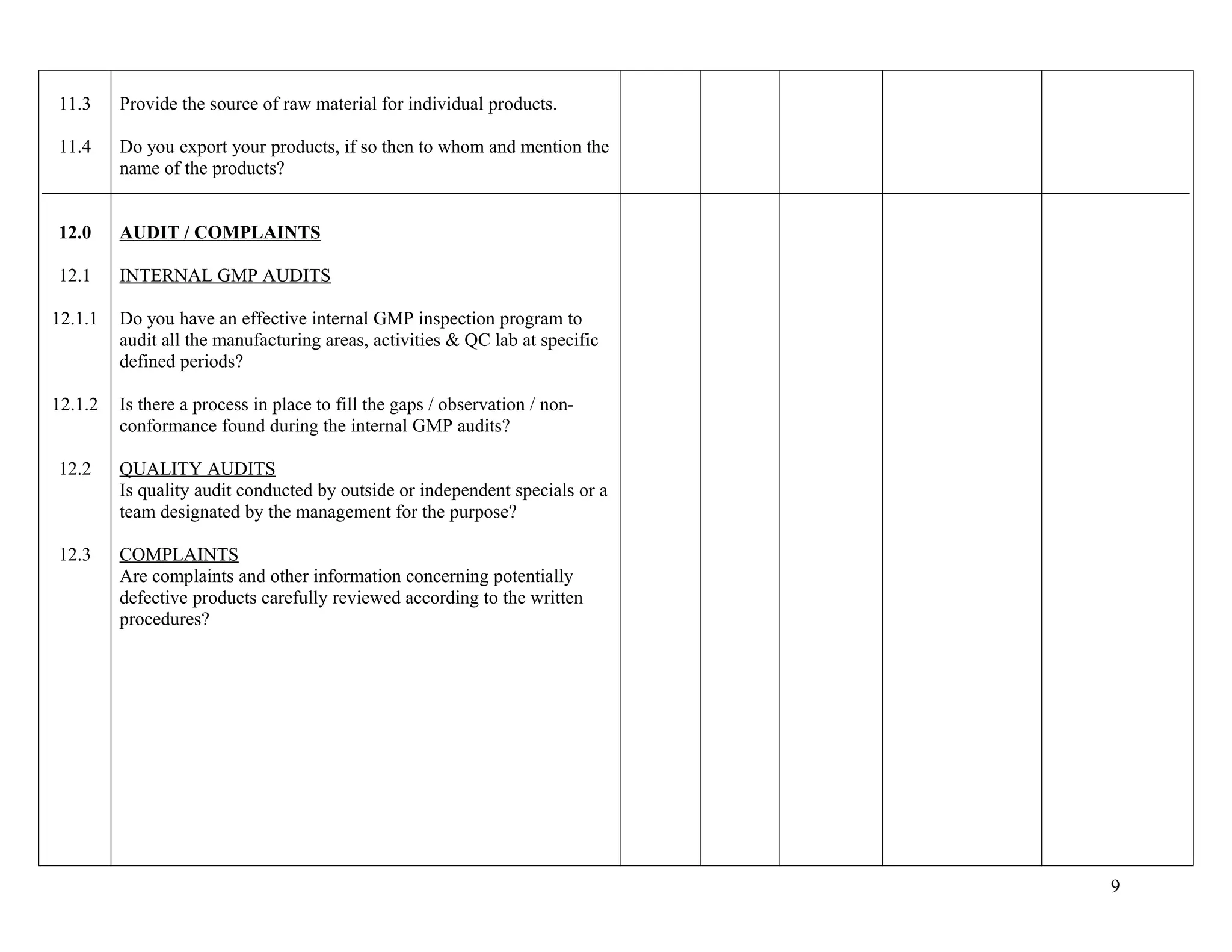 11.3
11.4
12.0
12.1
12.1.1
12.1.2
12.2
12.3
Provide the source of raw material for individual products.
Do you export your products, if so then to whom and mention the
name of the products?
AUDIT / COMPLAINTS
INTERNAL GMP AUDITS
Do you have an effective internal GMP inspection program to
audit all the manufacturing areas, activities & QC lab at specific
defined periods?
Is there a process in place to fill the gaps / observation / non-
conformance found during the internal GMP audits?
QUALITY AUDITS
Is quality audit conducted by outside or independent specials or a
team designated by the management for the purpose?
COMPLAINTS
Are complaints and other information concerning potentially
defective products carefully reviewed according to the written
procedures?
9
 