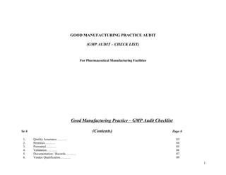 GOOD MANUFACTURING PRACTICE AUDIT
(GMP AUDIT – CHECK LIST)
For Pharmaceutical Manufacturing Facilities
Good Manufacturing Practice – GMP Audit Checklist
Sr # (Contents) Page #
1. Quality Assurance ……… 03
2. Premises………. 04
3. Personnel………. 05
4. Validation………. 06
5. Documentation / Records………. 07
6. Vendor Qualification………. 09
1
 
