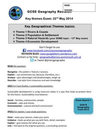 GCSE Geography Revision
Key themes Exam: 22nd
May 2014
Don’t forget to use
www.facebook.com/classroomgeography
REVISION BLOG: www.geogdebens.wordpress.com
Contact us for help : geography@priory.portsmouth.sch.uk
or Tweet @priorygeography
READ the question:
Recognise - the pattern / feature / process
Explain – use connectives (so, because, therefore, etc.)
Analyse – give advantages and disadvantages, weigh up
Describe – use data from resources and own knowledge
(SEE) For Case Studies / sustainability questions:
Sustainable development is using resources today in a way that helps to protect them
for the future. Sustainability must balance:
Social – families, communities, people
Economic – jobs and money
Environmental – natural and built environment
(PEEL) For explain / case study questions:
Point – state your opinion, make your point
Evidence – back up what you say with facts, detail, examples
Explain – give reasons for what you say
Link – link back to the original question, a concluding sentence
Key Geographical Themes topics:
 Theme 1 Rivers & Coasts
 Theme 2 Population & Settlement
 Theme 3 Natural Hazards (your SDME topic – 13th
May exam)
 Theme 4 Economic Development
NAME:
TEACHER:
Exam Board =
OCR B
Geography
from 2012
Exam Board =
OCR B
Geography
from 2012
 