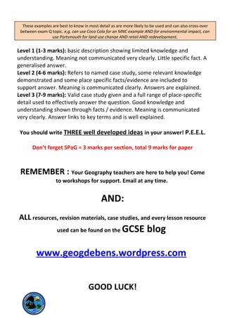 Remember case study questions are Level marked i.e.:
Level 1 (1-3 marks): basic description showing limited knowledge and
understanding. Meaning not communicated very clearly. Little specific fact. A
generalised answer.
Level 2 (4-6 marks): Refers to named case study, some relevant knowledge
demonstrated and some place specific facts/evidence are included to
support answer. Meaning is communicated clearly. Answers are explained.
Level 3 (7-9 marks): Valid case study given and a full range of place-specific
detail used to effectively answer the question. Good knowledge and
understanding shown through facts / evidence. Meaning is communicated
very clearly. Answer links to key terms and is well explained.
You should write THREE well developed ideas in your answer! P.E.E.L.
Don’t forget SPaG = 3 marks per section, total 9 marks for paper
REMEMBER : Your Geography teachers are here to help you! Come
to workshops for support. Email at any time.
AND:
ALL resources, revision materials, case studies, and every lesson resource
used can be found on the GCSE blog
www.geogdebens.wordpress.com
GOOD LUCK!
These examples are best to know in most detail as are more likely to be used and can also cross-over
between exam Q topic. e,g. can use Coca Cola for an MNC example AND for environmental impact, can
use Portsmouth for land use change AND retail AND redevelopment.
 