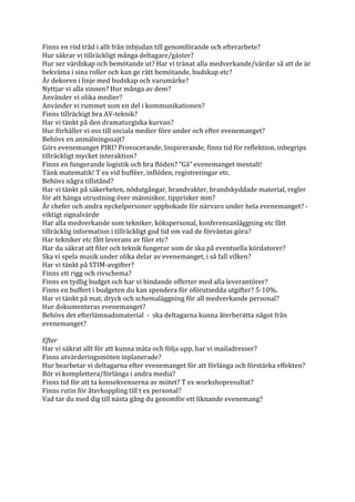 Finns	
  en	
  röd	
  tråd	
  i	
  allt	
  från	
  inbjudan	
  till	
  genomförande	
  och	
  efterarbete?	
  
Hur	
  säkrar	
  vi	
  tillräckligt	
  många	
  deltagare/gäster?	
  
Hur	
  ser	
  värdskap	
  och	
  bemötande	
  ut?	
  Har	
  vi	
  tränat	
  alla	
  medverkande/värdar	
  så	
  att	
  de	
  är	
  
bekväma	
  i	
  sina	
  roller	
  och	
  kan	
  ge	
  rätt	
  bemötande,	
  budskap	
  etc?	
  
Är	
  dekoren	
  i	
  linje	
  med	
  budskap	
  och	
  varumärke?	
  
Nyttjar	
  vi	
  alla	
  sinnen?	
  Hur	
  många	
  av	
  dem?	
  
Använder	
  vi	
  olika	
  medier?	
  
Använder	
  vi	
  rummet	
  som	
  en	
  del	
  i	
  kommunikationen?	
  
Finns	
  tillräckigt	
  bra	
  AV-­‐teknik?	
  
Har	
  vi	
  tänkt	
  på	
  den	
  dramaturgiska	
  kurvan?	
  
Hur	
  förhåller	
  vi	
  oss	
  till	
  sociala	
  medier	
  före	
  under	
  och	
  efter	
  evenemanget?	
  
Behövs	
  en	
  anmälningssajt?	
  
Görs	
  evenemanget	
  PIRI?	
  Provocerande,	
  Inspirerande,	
  finns	
  tid	
  för	
  reflektion,	
  inbegrips	
  
tillräckligt	
  mycket	
  interaktion?	
  
Finns	
  en	
  fungerande	
  logistik	
  och	
  bra	
  flöden?	
  ”Gå”	
  evenemanget	
  mentalt!	
  
Tänk	
  matematik!	
  T	
  ex	
  vid	
  bufféer,	
  inflöden,	
  registreringar	
  etc.	
  
Behövs	
  några	
  tillstånd?	
  
Har	
  vi	
  tänkt	
  på	
  säkerheten,	
  nödutgångar,	
  brandvakter,	
  brandskyddade	
  material,	
  regler	
  
för	
  att	
  hänga	
  utrustning	
  över	
  människor,	
  tipprisker	
  mm?	
  
Är	
  chefer	
  och	
  andra	
  nyckelpersoner	
  uppbokade	
  för	
  närvaro	
  under	
  hela	
  evenemanget?	
  -­‐
viktigt	
  signalvärde	
  
Har	
  alla	
  medverkande	
  som	
  tekniker,	
  kökspersonal,	
  konferensanläggning	
  etc	
  fått	
  
tillräcklig	
  information	
  i	
  tillräckligt	
  god	
  tid	
  om	
  vad	
  de	
  förväntas	
  göra?	
  	
  
Har	
  tekniker	
  etc	
  fått	
  leverans	
  av	
  filer	
  etc?	
  
Har	
  du	
  säkrat	
  att	
  filer	
  och	
  teknik	
  fungerar	
  som	
  de	
  ska	
  på	
  eventuella	
  kördatorer?	
  
Ska	
  vi	
  spela	
  musik	
  under	
  olika	
  delar	
  av	
  evenemanget,	
  i	
  så	
  fall	
  vilken?	
  
Har	
  vi	
  tänkt	
  på	
  STIM-­‐avgifter?	
  
Finns	
  ett	
  rigg	
  och	
  rivschema?	
  
Finns	
  en	
  tydlig	
  budget	
  och	
  har	
  vi	
  bindande	
  offerter	
  med	
  alla	
  leverantörer?	
  
Finns	
  en	
  buffert	
  i	
  budgeten	
  du	
  kan	
  spendera	
  för	
  oförutsedda	
  utgifter?	
  5-­‐10%.	
  
Har	
  vi	
  tänkt	
  på	
  mat,	
  dryck	
  och	
  schemaläggning	
  för	
  all	
  medverkande	
  personal?	
  
Hur	
  dokumenteras	
  evenemanget?	
  
Behövs	
  det	
  efterlämnadsmaterial	
  	
  -­‐	
  	
  ska	
  deltagarna	
  kunna	
  återberätta	
  något	
  från	
  
evenemanget?	
  
	
  
Efter	
  
Har	
  vi	
  säkrat	
  allt	
  för	
  att	
  kunna	
  mäta	
  och	
  följa	
  upp,	
  har	
  vi	
  mailadresser?	
  
Finns	
  utvärderingsmöten	
  inplanerade?	
  
Hur	
  bearbetar	
  vi	
  deltagarna	
  efter	
  evenemanget	
  för	
  att	
  förlänga	
  och	
  förstärka	
  effekten?	
  
Bör	
  vi	
  komplettera/förlänga	
  i	
  andra	
  media?	
  
Finns	
  tid	
  för	
  att	
  ta	
  konsekvenserna	
  av	
  mötet?	
  T	
  ex	
  workshopresultat?	
  
Finns	
  rutin	
  för	
  återkoppling	
  till	
  t	
  ex	
  personal?	
  
Vad	
  tar	
  du	
  med	
  dig	
  till	
  nästa	
  gång	
  du	
  genomför	
  ett	
  liknande	
  evenemang?	
  
	
  
	
  
	
  
	
  
	
  
	
  
 