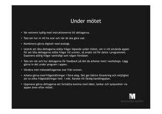 Under mötet
•  Var extremt tydlig med instruktionerna till deltagarna.
•  Tala om hur ni vill ha svar och när de ska göra vad.
•  Kombinera gärna digitalt med analogt.
•  Undvik att låta deltagarna ställa frågor löpande under mötet, om vi vill använda appen
för att låta deltagarna ställa frågor till scenen, så avsätt tid för detta i programmet.
Exponera aldrig frågor samtidigt som någon föreläser.
•  Tala om när och hur deltagarna får feedback på det de arbetat med i workshops. Lägg
gärna in det under program i appen.
•  Värdera inte mötesdeltagarnas svar från scenen.
•  Arbeta gärna med frågeställningar i flera steg. Det ger bättre förankring och möjlighet
att ta olika frågeställningar helt i mål. Kanske till färdig handlingsplan.
•  Uppmana gärna deltagarna att fortsätta komma med idéer, tankar och synpunkter via
appen även efter mötet.

 