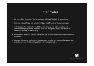 Efter mötet
•  Mät mot målen för mötet. Vad har deltagarna lärt sig? Vad gör de annorlunda?
•  Minimera antalet frågor och prioritera frågor med fritextsvar före graderingar.
•  Använd appen för att distribuera bilder, resonemang, svar från workshops och
sammanfattningar av mötet. Det ökar både vad deltagarna minns, men kan även
underlätta spriding av era budskap.
•  Använd gärna appen för fortsatt dialog eller för att stimulera önskade beteenden och
aktiviteter.
•  Uppmana deltagarna att fortsätta dialogen dem emellan och knappen Deltagare, kan
användas som nav för kontaktuppgifter och intresseområden.

 