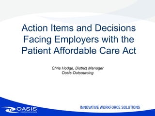 Action Items and Decisions
Facing Employers with the
Patient Affordable Care Act
       Chris Hodge, District Manager
             Oasis Outsourcing
 