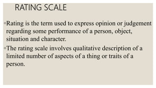 RATING SCALE
◦Rating is the term used to express opinion or judgement
regarding some performance of a person, object,
situation and character.
◦The rating scale involves qualitative description of a
limited number of aspects of a thing or traits of a
person.
 