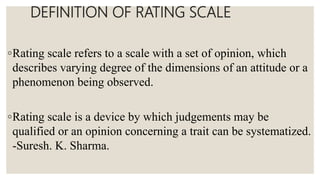 DEFINITION OF RATING SCALE
◦Rating scale refers to a scale with a set of opinion, which
describes varying degree of the dimensions of an attitude or a
phenomenon being observed.
◦Rating scale is a device by which judgements may be
qualified or an opinion concerning a trait can be systematized.
-Suresh. K. Sharma.
 