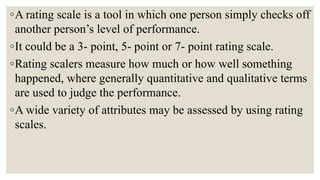 ◦A rating scale is a tool in which one person simply checks off
another person’s level of performance.
◦It could be a 3- point, 5- point or 7- point rating scale.
◦Rating scalers measure how much or how well something
happened, where generally quantitative and qualitative terms
are used to judge the performance.
◦A wide variety of attributes may be assessed by using rating
scales.
 