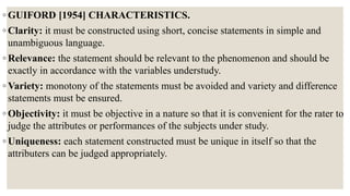 ◦ GUIFORD [1954] CHARACTERISTICS.
◦ Clarity: it must be constructed using short, concise statements in simple and
unambiguous language.
◦ Relevance: the statement should be relevant to the phenomenon and should be
exactly in accordance with the variables understudy.
◦ Variety: monotony of the statements must be avoided and variety and difference
statements must be ensured.
◦ Objectivity: it must be objective in a nature so that it is convenient for the rater to
judge the attributes or performances of the subjects under study.
◦ Uniqueness: each statement constructed must be unique in itself so that the
attributers can be judged appropriately.
 