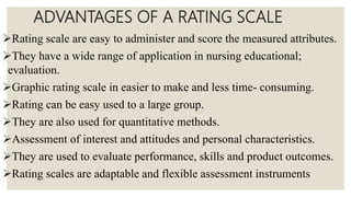 ADVANTAGES OF A RATING SCALE
Rating scale are easy to administer and score the measured attributes.
They have a wide range of application in nursing educational;
evaluation.
Graphic rating scale in easier to make and less time- consuming.
Rating can be easy used to a large group.
They are also used for quantitative methods.
Assessment of interest and attitudes and personal characteristics.
They are used to evaluate performance, skills and product outcomes.
Rating scales are adaptable and flexible assessment instruments
 