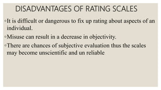 DISADVANTAGES OF RATING SCALES
◦It is difficult or dangerous to fix up rating about aspects of an
individual.
◦Misuse can result in a decrease in objectivity.
◦There are chances of subjective evaluation thus the scales
may become unscientific and un reliable.
 