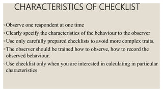 CHARACTERISTICS OF CHECKLIST
◦Observe one respondent at one time
◦Clearly specify the characteristics of the behaviour to the observer
◦Use only carefully prepared checklists to avoid more complex traits.
◦The observer should be trained how to observe, how to record the
observed behaviour.
◦Use checklist only when you are interested in calculating in particular
characteristics
 