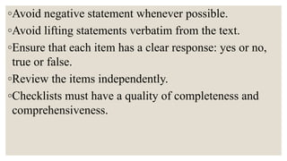 ◦Avoid negative statement whenever possible.
◦Avoid lifting statements verbatim from the text.
◦Ensure that each item has a clear response: yes or no,
true or false.
◦Review the items independently.
◦Checklists must have a quality of completeness and
comprehensiveness.
 