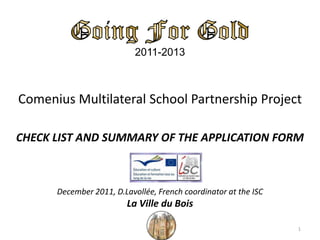 2011-2013
Comenius Multilateral School Partnership Project
CHECK LIST AND SUMMARY OF THE APPLICATION FORM
December 2011, D.Lavollée, French coordinator at the ISC
La Ville du Bois
1
 