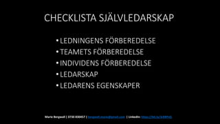 CHECKLISTA SJÄLVLEDARSKAP
•LEDNINGENS FÖRBEREDELSE
•TEAMETS FÖRBEREDELSE
•INDIVIDENS FÖRBEREDELSE
•LEDARSKAP
•LEDARENS EGENSKAPER
Marie Bergwall | 0730 830457 | bergwall.marie@gmail.com | LinkedIn: https://bit.ly/3rBBPsQ
 