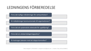 LEDNINGENS FÖRBEREDELSE
Marie Bergwall | 0730 830457 | bergwall.marie@gmail.com | LinkedIn: https://bit.ly/3rBBPsQ
Finns det tydliga målsättningar för verksamheten?
Är målsättningar kommunicerade till organisationen?
Finns det ett systematisk arbetssätt för uppföljning?
Finns det en uttalad delegeringspolicy?
Är ledningen bekväm med att släppa kontrollen?
 