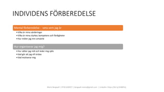 INDIVIDENS FÖRBEREDELSE
Marie Bergwall | 0730 830457 | bergwall.marie@gmail.com | LinkedIn: https://bit.ly/3rBBPsQ
Mental förberedelse - veta vem jag är
•Vilka är mina värderingar
•Vilka är mina styrkor, kompetens och färdigheter
•Hur möter jag min omvärld
Hur organiserar jag mig?
•Hur sätter jag mål och leder mig själv
•Vad gör att jag vill sträva
•Vad motiverar mig
 