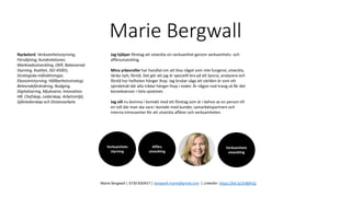 Marie Bergwall
Verksamhets
styrning
Marie Bergwall | 0730 830457 | bergwall.marie@gmail.com | LinkedIn: https://bit.ly/3rBBPsQ
Jag hjälper företag att utveckla sin verksamhet genom verksamhets- och
affärsutveckling.
Mina yrkesroller har handlat om att lösa något som inte fungerar, utveckla,
tänka nytt, förstå. Det gör att jag är speciellt bra på att lyssna, analysera och
förstå hur helheten hänger ihop. Jag brukar säga att världen är som ett
spindelnät där alla trådar hänger ihop i noder. Är någon nod trasig så får det
konsekvenser i hela systemet.
Jag vill nu komma i kontakt med ett företag som är i behov av en person till
en roll där man ska vara i kontakt med kunder, samarbetspartners och
interna intressenter för att utveckla affärer och verksamheten.
Nyckelord: Verksamhetsstyrning,
Försäljning, Kundrelationer,
Marknadsutveckling, OKR, Balanserad
Styrning, Kvalitet, ISO 45001,
Strategiska målsättningar,
Ekonomistyrning, Hållbarhetsstrategi,
Beteendeförändring, Nudging,
Digitalisering, Mjukvaror, Innovation.
HR, Chefskap, Ledarskap, Arbetsmiljö,
Självledarskap och Distansarbete
Affärs
utveckling
Verksamhets
utveckling
 