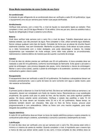 Dicas Muito importantes de como Cuidar de seu Carro
Ar-condicionado
A pressão do gás refrigerante do ar-condicionado deve ser verificado a cada 20 mil quilômetros. Ligue
o equipamento uma vez por semana para manter suas peças lubrificadas.
Arrefecimento
Verifique toda semana, com o motor frio, o nível do líquido no reservatório ligado ao radiador. Para
completar o nível, use 2/3 de água filtrada e 1/3 de aditivo. Uma vez por ano, deve-se substituir todo o
líquido de refrigeração e limpar o sistema numa oficina.
Bateria
Você deve verificar toda semana com o carro frio o nível de água. Trabalho dispensável para as
baterias seladas, que não precisam de água. Para completar o nível, utilize somente água destilada.
Nunca coloque qualquer outro tipo de líquido. Complete de forma que as placas de chumbo fiquem
totalmente cobertas, mas sem transbordar. Mantenha os pólos limpos. Evite deixar as luzes acesas,
ou o rádio funcionando com o motor desligado, pois pode descarregar a bateria. Ao instalar
equipamentos que necessitem de muita energia, como rádio mais potente ou ar-condicionado,
redimensione o sistema elétrico de maneira que ele suporte o aumento de energia.
Câmbio
O nível de óleo do câmbio precisa ser verificado aos 25 mil quilômetros. A troca completa deve ser
realizada a cada 50 mil quilômetros, conforme recomendação do fabricante. Evite apoiar o pé sobre o
pedal da embreagem, pois provoca desgaste das peças, como rolamentos e discos de embreagem.
Manter o carro numa subida, usando o pedal da embreagem e do acelerador, aumenta o consumo de
combustível e gasta o disco e platô.
Escapamento
O escapamento deve ser verificado a cada 20 mil quilômetros. Os fixadores e abraçadeiras devem ser
revisados periodicamente. Lave a parte de baixo do carro somente com água e sabão neutro, para
não ressecar as borrachas.
Freios
O primeiro ponto a observar é o nível do fluido de freio. Ele deve ser verificado todas as semanas e, se
necessário, deverá ser completado com fluido da mesma marca. Recomenda-se a sua substituição
anualmente. Se quando você pisa no pedal do freio, ele faz barulho, isso pode significar pastilhas
gastas. Os discos estarão sendo arranhados. Verifique o estado das pastilhas a cada 10 mil
quilômetros. As lonas devem ser trocadas entre 25 mil e 40 mil quilômetros. Nesse tempo, os
tambores também devem ser checados. Não pise no freio de forma brusca, procure pisar
progressivamente e com antecedência. Utilize os freios com uma marcha engatada, para evitar
desgaste das pastilhas e discos.
Injeção eletrônica
A cada 40 mil quilômetros deve-se limpar os bicos da injeção eletrônica porque a sujeira presente no
combustível pode entupir o sistema, aumentando o consumo e piorando o desempenho do motor.
Lubrificação
O nível de óleo deve ser verificado uma vez por semana com o carro frio. Ele precisa estar entre o
mínimo e o máximo da vareta do medidor. Quando completar o nível, é importante usar o mesmo tipo
e marca de óleo que estiver sendo usado no seu carro. A troca completa do óleo sintético deve se

 