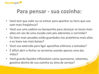 Para pensar - sua cozinha:Você tem que subir ou se esticar para apanhar os itens que usa com mais freqüência?Você usa uma cadeira ou banquinho para alcançar os locais mais altos em vez de uma escada com pés aderentes e corrimão? Os itens mais pesados estão guardados nas prateleiras mais altas e os leves nas mais baixas? Você usa extensão para ligar aparelhos elétricos a tomadas? É difícil abrir e fechar as torneiras usando apenas uma das mãos?Você guarda líquidos inflamáveis como querosene, solventes, gasolina dentro de sua cozinha ou área de serviço?