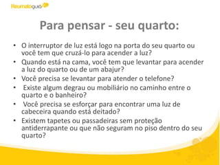 Para pensar - seu quarto:O interruptor de luz está logo na porta do seu quarto ou você tem que cruzá-lo para acender a luz? Quando está na cama, você tem que levantar para acender a luz do quarto ou de um abajur? Você precisa se levantar para atender o telefone? Existe algum degrau ou mobiliário no caminho entre o quarto e o banheiro? Você precisa se esforçar para encontrar uma luz de cabeceira quando está deitado?  Existem tapetes ou passadeiras sem proteção antiderrapante ou que não seguram no piso dentro do seu quarto?