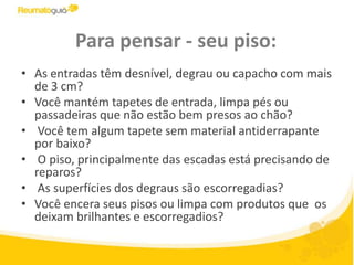 Para pensar - seu piso:As entradas têm desnível, degrau ou capacho com mais de 3 cm? Você mantém tapetes de entrada, limpa pés ou passadeiras que não estão bem presos ao chão? Você tem algum tapete sem material antiderrapante por baixo? O piso, principalmente das escadas está precisando de reparos?  As superfícies dos degraus são escorregadias? Você encera seus pisos ou limpa com produtos que  os deixam brilhantes e escorregadios?         