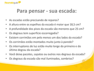 Para pensar - sua escada:As escadas estão precisando de reparos? A altura entre os espelhos da escada é maior que 18,5 cm? A profundidade dos pisos da escada são menores que 25 cm? Os degraus tem superfície escorregadia?Existem corrimãos em pelo menos um dos lados da escada?Os corrimãos estão montados muito junto à parede? Os interruptores de luz estão muito longe do primeiro e do último degrau da escada? Você deixa pacotes, sapatos ou outros nos degraus da escada? Os degraus da escada são mal iluminados, sombrios?
