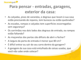 Para pensar - entradas, garagens, exterior da casa:As calçadas, pisos de varandas, e degraus que levam à sua casa estão precisando de reparos, tem buracos ou estão quebradas? As escadas, rampas e calçadas tem superfícies escorregadias sem segurança? Os corrimãos nos dois lados dos degraus de entrada, ou rampas estão faltando?As maçanetas das portas são difíceis de abrir e fechar?A largura da porta de entrada é menor que 80 cm? É difícil entrar ou sair do seu carro dentro da garagem? A garagem da sua casa está entulhada de coisas usadas, que você não sabe onde colocar?