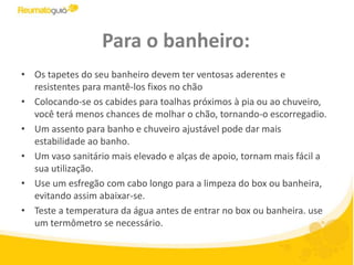 Para o banheiro:Os tapetes do seu banheiro devem ter ventosas aderentes e resistentes para mantê-los fixos no chãoColocando-se os cabides para toalhas próximos à pia ou ao chuveiro, você terá menos chances de molhar o chão, tornando-o escorregadio.Um assento para banho e chuveiro ajustável pode dar mais estabilidade ao banho.Um vaso sanitário mais elevado e alças de apoio, tornam mais fácil a sua utilização.Use um esfregão com cabo longo para a limpeza do box ou banheira, evitando assim abaixar-se.Teste a temperatura da água antes de entrar no box ou banheira. use um termômetro se necessário.