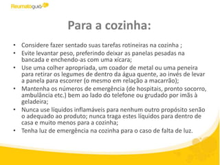 Para a cozinha:Considere fazer sentado suas tarefas rotineiras na cozinha ;Evite levantar peso, preferindo deixar as panelas pesadas na bancada e enchendo-as com uma xícara; Use uma colher apropriada, um coador de metal ou uma peneira para retirar os legumes de dentro da água quente, ao invés de levar a panela para escorrer (o mesmo em relação a macarrão); Mantenha os números de emergência (de hospitais, pronto socorro, ambulância etc.) bem ao lado do telefone ou grudado por imãs à geladeira; Nunca use líquidos inflamáveis para nenhum outro propósito senão o adequado ao produto; nunca traga estes líquidos para dentro de casa e muito menos para a cozinha;Tenha luz de emergência na cozinha para o caso de falta de luz.