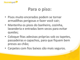 Para o piso:Pisos muito encerados podem se tornar armadilhas perigosas e fazer você cair;Mantenha os pisos do banheiro, cozinha, lavanderia e entradas bem secos para evitar quedas;Coloque fitas adesivas próprias sob os tapetes, passadeiras e capachos, para que fiquem bem presos ao chão;Carpetes com fios baixos são mais seguros.