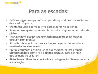 Para as escadas:Evite carregar itens pesados ou grandes quando estiver subindo ou descendo degraus;Mantenha uma das mãos livre para segurar no corrimão;Sempre use sapatos quando subir escadas, degraus ou escadas de pintor;Tenha certeza que passadeiras cobrindo degraus de escadas estejam bem presas; Providencie uma luz noturna sobre os degraus das escadas e mantenha essa luz acesa;Prefira corrimãos nos dois lados das escadas, de preferência ultrapassando o primeiro e o último degraus, para dar mais estabilidade ao usuário;Pinte de cor diferente a ponta de cada degrau, facilitando assim a visualização.