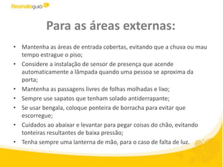 Para as áreas externas:Mantenha as áreas de entrada cobertas, evitando que a chuva ou mau tempo estrague o piso;Considere a instalação de sensor de presença que acende automaticamente a lâmpada quando uma pessoa se aproxima da porta;Mantenha as passagens livres de folhas molhadas e lixo;Sempre use sapatos que tenham solado antiderrapante;Se usar bengala, coloque ponteira de borracha para evitar que escorregue;Cuidados ao abaixar e levantar para pegar coisas do chão, evitando tonteiras resultantes de baixa pressão;Tenha sempre uma lanterna de mão, para o caso de falta de luz.
