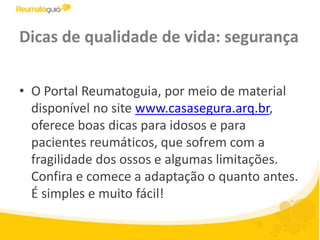 Dicas de qualidade de vida: segurançaO Portal Reumatoguia, por meio de material disponível no site www.casasegura.arq.br, oferece boas dicas para idosos e para pacientes reumáticos, que sofrem com a fragilidade dos ossos e algumas limitações. Confira e comece a adaptação o quanto antes. É simples e muito fácil!
