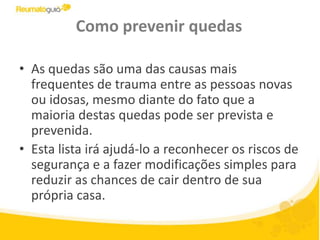 Como prevenir quedasAs quedas são uma das causas mais frequentesde trauma entre as pessoas novas ou idosas, mesmo diante do fato que a maioria destas quedas pode ser prevista e prevenida.Esta lista irá ajudá-lo a reconhecer os riscos de segurança e a fazer modificações simples para reduzir as chances de cair dentro de sua própria casa.
