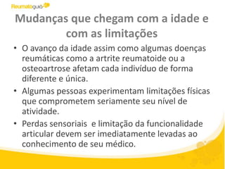 Mudanças que chegam com a idade e com as limitaçõesO avanço da idade assim como algumas doenças reumáticas como a artrite reumatoide ou a osteoartrose afetam cada indivíduo de forma diferente e única. Algumas pessoas experimentam limitações físicas que comprometem seriamente seu nível de atividade. Perdas sensoriais  e limitação da funcionalidade articular devem ser imediatamente levadas ao conhecimento de seu médico. 
