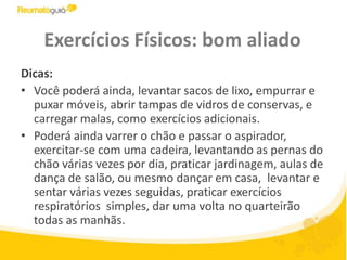 Exercícios Físicos: bom aliadoDicas: Você poderá ainda, levantar sacos de lixo, empurrar e puxar móveis, abrir tampas de vidros de conservas, e carregar malas, como exercícios adicionais.Poderá ainda varrer o chão e passar o aspirador, exercitar-se com uma cadeira, levantando as pernas do chão várias vezes por dia, praticar jardinagem, aulas de dança de salão, ou mesmo dançar em casa,  levantar e sentar várias vezes seguidas, praticar exercícios respiratórios  simples, dar uma volta no quarteirão todas as manhãs. 