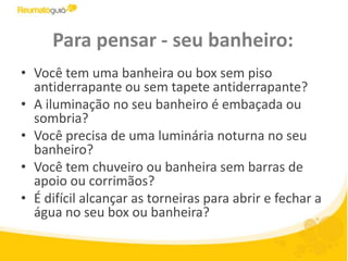 Para pensar - seu banheiro:Você tem uma banheira ou box sem piso antiderrapante ou sem tapete antiderrapante? A iluminação no seu banheiro é embaçada ou sombria? Você precisa de uma luminária noturna no seu banheiro?Você tem chuveiro ou banheira sem barras de apoio ou corrimãos? É difícil alcançar as torneiras para abrir e fechar a água no seu box ou banheira?