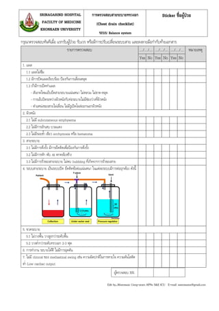 กรุณาตรวจสอบทันทีเมื่อ แรกรับผู้ป่วย รับเวร หรือมีการปรับเปลี่ยนระบบสาย และลงลายมือกากับท้ายเอกสาร
รายการตรวจสอบ …./…./…. …./…./…. …./…./…. หมายเหตุ
Yes No Yes No Yes No
1. แผล
1.1 แผลไม่ซึม
1.2 มีการปิดแผลเรียบร้อย ป้องกันการเลื่อนหลุด
1.3 ถ้ามีการเปิดทาแผล
- สังเกตไหมเย็บยึดสายระบายแน่นหนา ไม่หลวม ไม่ขาด-หลุด
- การเย็บปิดระหว่างผิวหนังกับท่อระบายไม่มีช่องว่างที่ผิวหนัง
- ตาแหน่งของสายไม่เลื่อน ไม่มีรูเปิดโผล่ออกนอกผิวหนัง
2. ผิวหนัง
2.1 ไม่มี subcutaneous emphysema
2.2 ไม่มีการอักเสบ บวมแดง
2.3 ไม่มีรอยช้า เขียว ecchymosis หรือ hematoma
3. สายระบาย
3.1 ไม่มีการดึงรั้ง มีการยึดติดเพื่อป้องกันการดึงรั้ง
3.2 ไม่มีการหัก พับ งอ ตกคล้องช้าง
3.3 ไม่มีการรั่วของสายระบาย ไม่พบ bubbling ที่เกิดจากการรั่วของสาย
4. ระบบสายระบาย เป็นระบบปิด ยึดติดข้อต่อแน่นหนา ในแต่ละระบบมีการต่อถูกต้อง ดังนี้
5. ขวดระบาย
5.1 ไม่วางพื้น วางสูงกว่าระดับพื้น
5.2 วางต่ากว่าระดับทรวงอก 2-3 ฟุต
6. การทางาน ระบายได้ดี ไม่มีการอุดตัน
7. ไม่มี clinical ของ mediastinal swing เช่น ความผิดปกติในการหายใจ ความดันโลหิต
ต่า Low cardiac output
Sticker ชื่อผู้ป่วยการตรวจสอบสายระบายทรวงอก
(Chest drain checklist)
ระบบ Balance system
SRINAGARIND HOSPITAL
FACULTY OF MEDICINE
KHONKAEN UNIVERSITY
Edit by…Weerawan Ueng-aram APNs S&E ICU E-mail: weerawane@gmail.com
ผู้ตรวจสอบ RN.
 