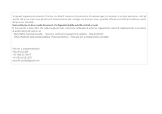 Scopo del seguente documento è fornire una lista di riscontro che permetta di valutare opportunamente, e su base volontaria, tutti gli
aspetti utili a non trascurare gli elementi di prevenzione del contagio ma al tempo tesso garantire efficienza ed efficacia nell'esecuzione
dei processi aziendali.
Non sostituisce in alcun modo documenti e/o disposizioni delle autorità centrali o locali.
Il documento si basa, oltre che sulla mia pluriennale esperienza nell'analisi di processi organizzativi, azioni di miglioramento, esecuzione
di audit interni ed esterni, su:
- ISO 22301 "Societal security -- Business continuity management systems - Requirements"
- Ufficio federale della sanità pubblica "Piano pandemico - Manuale per la preparazione aziendale"
Per info e approfondimenti:
Maurilio Savoldi
+39 389.2373447
+41(0)76.8121309
maurilio.savoldi@gmail.com
 
