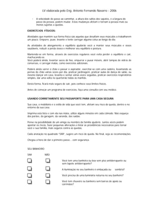 LV elaborada pelo Eng. Antonio Fernando Navarro - 2006
·

A velocidade do passo ao caminhar, a altura dos saltos dos sapatos, e a largura do
passo da pessoa, podem mudar. Estas mudanças afetam e tornam a pessoa mais ou
menos sujeitas a quedas.

EXERCÍCIOS FÍSICOS:
Atividades que mantêm sua forma física são aquelas que desafiam seus músculos a trabalharem
um pouco. Empurre, puxe, levante e tente carregar alguma coisa ao longo do dia.
As atividades de alongamento e equilíbrio ajudarão você a manter seus músculos e ossos
saudáveis, reduzir a perda óssea e melhorar seu equilíbrio e postura.
Mantendo-se em forma, através de exercícios regulares você evita perder o equilíbrio e cair,
machucando-se.
Você poderá ainda, levantar sacos de lixo, empurrar e puxar móveis, abrir tampas de vidros de
conservas, e carregar malas, como exercícios adicionais.
Poderá ainda varrer o chão e passar o aspirador, exercitar-se com uma cadeira, levantando as
pernas do chão várias vezes por dia, praticar jardinagem, praticar aulas de dança de salão, ou
mesmo dançar em casa, levanta e sentar várias vezes seguidas, praticar exercícios respiratórios
simples, dar uma volta no quarteirão todas as manhãs.
Desta forma, ficará mais seguro de sair, pois conhece seus limites físicos.
Antes de começar um programa de exercícios, faça uma consulta com seu médico.

USANDO CORRETAMENTE SEU PASSAPORTE PARA UMA CASA SEGURA
Sua casa, o mobiliário e o estilo de vida que você tem, afetam seu risco de queda, dentro e no
entorno da sua casa.
Imprima esta lista e com ela nas mãos, utilize alguns minutos em cada cômodo. Não esqueça
dos porões, da garagem, da varanda, das saídas.
Pense na possibilidade de um amigo ou membro da família ajudá-lo. Juntos vocês podem
apontar os riscos, fazer pequenas alterações e listar as providências necessárias para tornar
você e sua família, mais seguros contra as quedas.
Cada anotação no quadrado “SIM”, sugere um risco de queda. No final, veja as recomendações.
Chegou a hora de dar o primeiro passo....com segurança.

SEU BANHEIRO
SIM

NÃO
Você tem uma banheira ou box sem piso antiderrapante ou
sem tapete antiderrapante?
A iluminação no seu banheiro é embaçada ou

sombria?

Você precisa de uma luminária noturna no seu banheiro?
Você tem chuveiro ou banheira sem barras de apoio ou
corrimãos?

 
