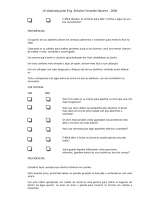 LV elaborada pelo Eng. Antonio Fernando Navarro - 2006
É difícil alcançar as torneiras para abrir e fechar a água no seu
box ou banheira?

PROVIDÊNCIAS:

Os tapetes do seu banheiro devem ter ventosas aderentes e resistentes para mantê-lo fixo no
chão
Colocando-se os cabides para toalhas próximos à pia ou ao chuveiro, você terá menos chances
de molhar o chão, tornando-o escorregadio.
Um assento para banho e chuveiro ajustável pode dar mais estabilidade ao banho.
Um vaso sanitário mais elevado e alças de apoio, tornam mais fácil a sua utilização.
Use um esfregão com cabo longo para a limpeza do box ou banheira, evitando assim abaixarse.
Teste a temperatura da água antes de entrar no box ou banheira. use um termômetro se
necessário.
SUA COZINHA
SIM

NÃO
Você tem subir ou se esticar para apanhar os itens que usa com
mais freqüência?
Você usa uma cadeira ou banquinho para alcançar os locais
mais altos em vez de uma escada com pés aderentes e
corrimão?
Os itens mais pesados estão guardados nas prateleiras mais
altas e os leves nas mais baixas?
Você usa extensão para ligar aparelhos elétricos a tomadas?

É difícil abrir e fechar as torneiras usando apenas uma das
mãos?

Você guarda líquidos inflamáveis como querosene,
solventes, gasolina dentro de sua cozinha ou área de serviço?
PROVIDÊNCIAS:

Considere fazer sentado suas tarefas rotineiras na cozinha
Evite levantar peso, preferindo deixar as panelas pesadas na bancada e enchendo-as com uma
xícara.
Use uma colher apropriada, um coador de metal ou uma peneira para retirar os legumes de
dentro da água quente, ao invés de levar a panela para escorrer (o mesmo em relação a
macarrão)

 