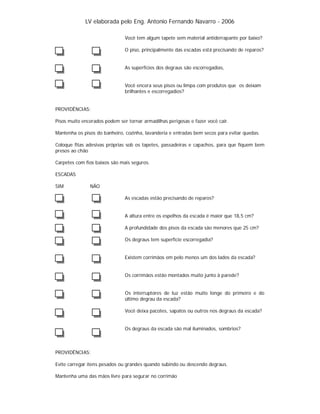 LV elaborada pelo Eng. Antonio Fernando Navarro - 2006
Você tem algum tapete sem material antiderrapante por baixo?
O piso, principalmente das escadas está precisando de reparos?

As superfícies dos degraus são escorregadias,

Você encera seus pisos ou limpa com produtos que os deixam
brilhantes e escorregadios?

PROVIDÊNCIAS:
Pisos muito encerados podem ser tornar armadilhas perigosas e fazer você cair.
Mantenha os pisos do banheiro, cozinha, lavanderia e entradas bem secos para evitar quedas.
Coloque fitas adesivas próprias sob os tapetes, passadeiras e capachos, para que fiquem bem
presos ao chão
Carpetes com fios baixos são mais seguros.
ESCADAS
SIM

NÃO
As escadas estão precisando de reparos?

A altura entre os espelhos da escada é maior que 18,5 cm?
A profundidade dos pisos da escada são menores que 25 cm?
Os degraus tem superfície escorregadia?

Existem corrimãos em pelo menos um dos lados da escada?

Os corrimãos estão montados muito junto à parede?

Os interruptores de luz estão muito longe do primeiro e do
último degrau da escada?
Você deixa pacotes, sapatos ou outros nos degraus da escada?

Os degraus da escada são mal iluminados, sombrios?

PROVIDÊNCIAS:
Evite carregar itens pesados ou grandes quando subindo ou descendo degraus.
Mantenha uma das mãos livre para segurar no corrimão

 