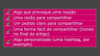 Algo que provoque uma reação 
Uma razão para compartilhar 
Um pedido claro para compartilhar 
Uma forma fácil de compartilhar (ícones no final do artigo) 
Algo personalizado (umahashtag, por exemplo)  