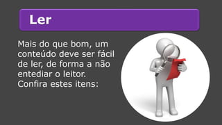 Ler 
Mais do que bom, um conteúdo deve ser fácil de ler, de forma a não entediar o leitor. 
Confira estes itens:  