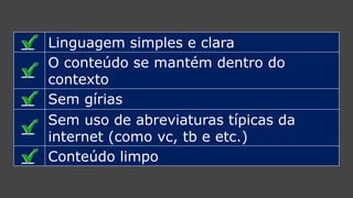 Linguagem simples e clara 
O conteúdo semantém dentro do contexto 
Sem gírias 
Sem uso de abreviaturas típicas da internet (como vc, tbe etc.) 
Conteúdo limpo  