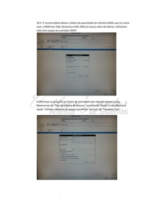 18.3- É recomendável deixar o dobro da quantidade de memória RAM, que no nosso
caso, a RAM tem 2GB, deixamos então 5GB (um pouco além do dobro). Utilizamos
todo este espaço pra partição SWAP.

A diferença na Swap fica no Ponto de montagem que não alteraremos nada.
Mexeremos no “Tipo de Sistema de Arquivo” escolhendo “Swap”, e escolhemos a
opção “Utilizar o Máximo de espaço permitido” ao invés de “Tamanho Fixo”:

 