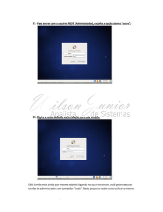 31- Para entrar com o usuário ROOT (Administrador), escolha a opção abaixo “outro”:

32- Digite a senha definida na instalação para este usuário:

OBS: Lembramos ainda que mesmo estando logando no usuário comum, você pode executar
tarefas de administrador com comandos “sudo”. Basta pesquisar sobre como utilizar o mesmo.

 