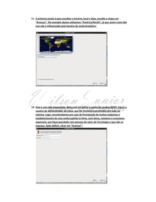 11- A próxima janela é para escolher o horário, local e data, escolha e clique em
“Avançar”. No exemplo abaixo utilizamos “América/Recife”, já que assim como São
Luis não é influenciada pelo horário de verão brasileiro:

12- Esta é uma tela importante. Nela você irá definir a senha do usuário ROOT. Este é o
usuário de administrador do Linux, que lhe fornecerá permissões pra tudo no
sistema. Logo, recomendamos pro caso de formatação de muitas máquinas o
estabelecimento de uma senha padrão (e forte, com letras, números e caracteres
especiais), que fique guardada com pessoas do setor de Tecnologia e que não se
esqueça. Após definir, clicar em “Avançar”:

 