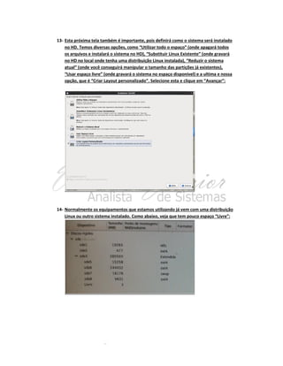 13- Esta próxima tela também é importante, pois definirá como o sistema será instalado
no HD. Temos diversas opções, como “Utilizar todo o espaço” (onde apagará todos
os arquivos e instalará o sistema no HD), “Substituir Linux Existente” (onde gravará
no HD no local onde tenha uma distribuição Linux instalada), “Reduzir o sistema
atual” (onde você conseguirá manipular o tamanho das partições já existentes),
“Usar espaço livre” (onde gravará o sistema no espaço disponível) e a ultima e nossa
opção, que é “Criar Layout personalizado”. Selecione esta e clique em “Avançar”:

14- Normalmente os equipamentos que estamos utilizando já vem com uma distribuição
Linux ou outro sistema instalado. Como abaixo, veja que tem pouco espaço “Livre”:

 